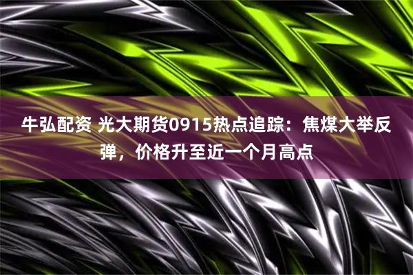 牛弘配资 光大期货0915热点追踪：焦煤大举反弹，价格升至近一个月高点
