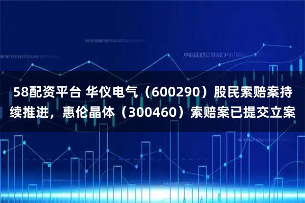 58配资平台 华仪电气（600290）股民索赔案持续推进，惠伦晶体（300460）索赔案已提交立案