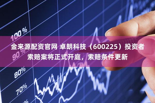 金来源配资官网 卓朗科技（600225）投资者索赔案将正式开庭，索赔条件更新