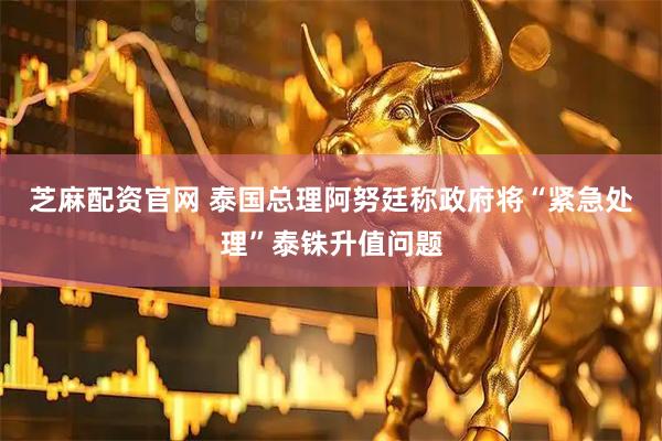 芝麻配资官网 泰国总理阿努廷称政府将“紧急处理”泰铢升值问题