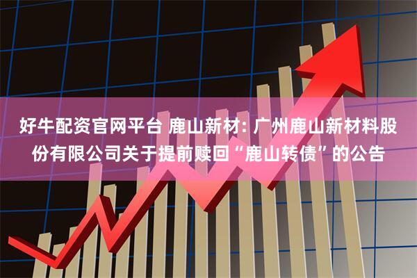 好牛配资官网平台 鹿山新材: 广州鹿山新材料股份有限公司关于提前赎回“鹿山转债”的公告