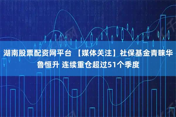 湖南股票配资网平台 【媒体关注】社保基金青睐华鲁恒升 连续重仓超过51个季度