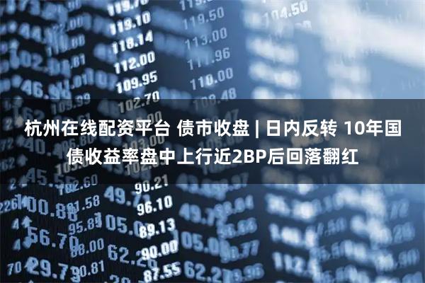 杭州在线配资平台 债市收盘 | 日内反转 10年国债收益率盘中上行近2BP后回落翻红