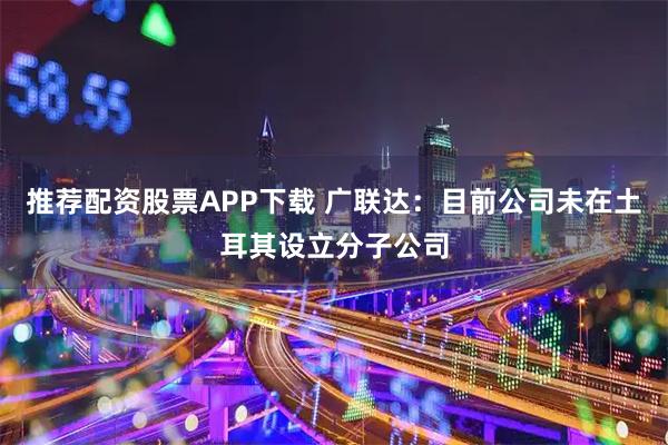 推荐配资股票APP下载 广联达：目前公司未在土耳其设立分子公司