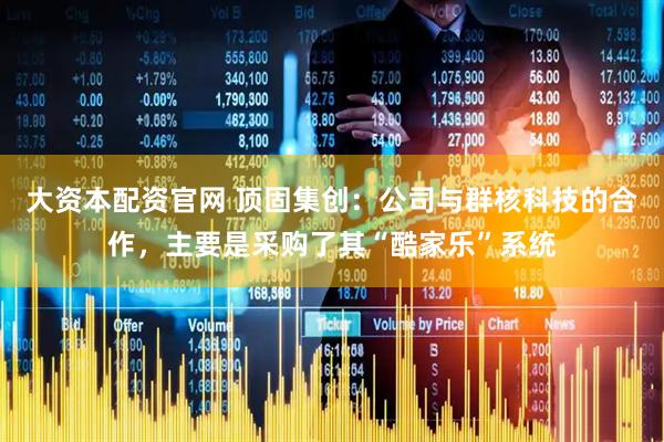 大资本配资官网 顶固集创：公司与群核科技的合作，主要是采购了其“酷家乐”系统