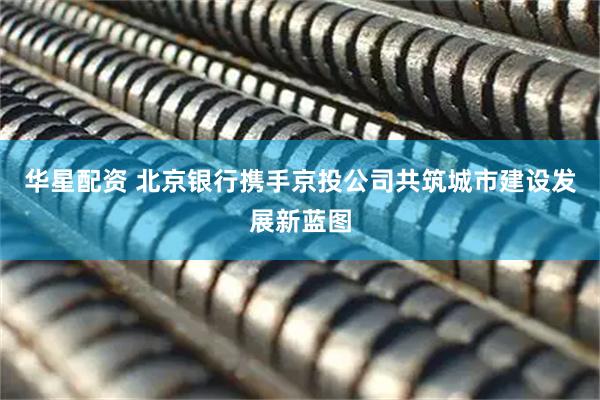华星配资 北京银行携手京投公司共筑城市建设发展新蓝图