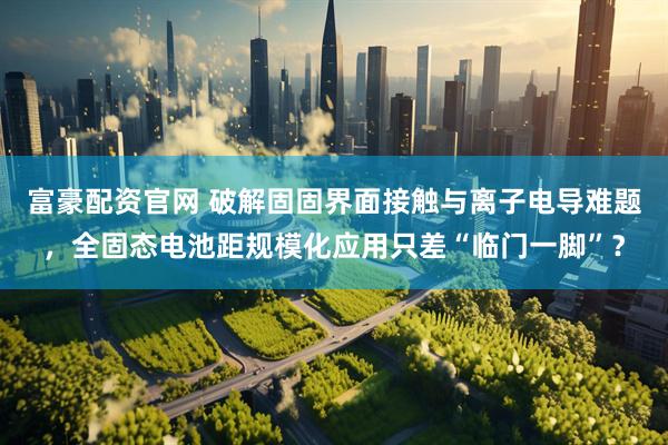 富豪配资官网 破解固固界面接触与离子电导难题，全固态电池距规模化应用只差“临门一脚”？