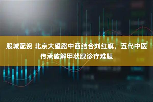 股城配资 北京大望路中西结合刘红旗，五代中医传承破解甲状腺诊疗难题