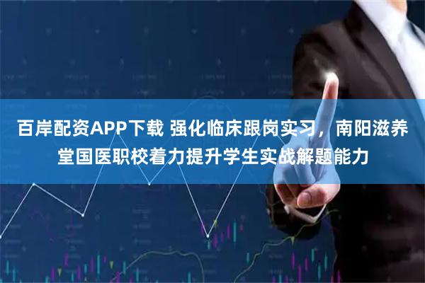 百岸配资APP下载 强化临床跟岗实习，南阳滋养堂国医职校着力提升学生实战解题能力