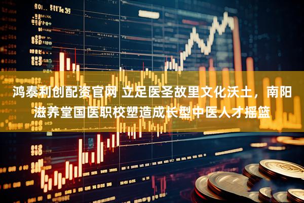 鸿泰利创配资官网 立足医圣故里文化沃土，南阳滋养堂国医职校塑造成长型中医人才摇篮