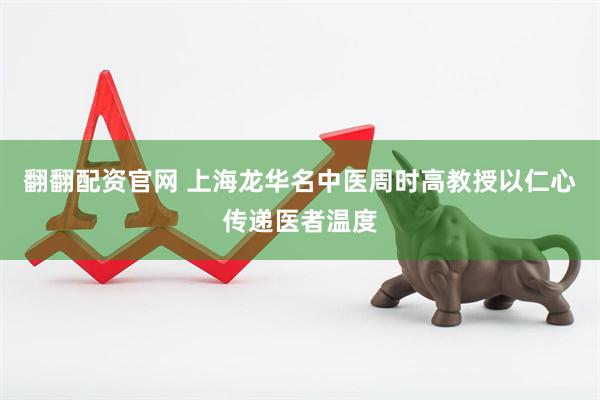翻翻配资官网 上海龙华名中医周时高教授以仁心传递医者温度
