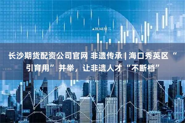 长沙期货配资公司官网 非遗传承 | 海口秀英区 “引育用” 并举，让非遗人才 “不断档”