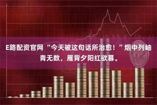E路配资官网 “今天被这句话所治愈！”烟中列岫青无数，雁背夕阳红欲暮。