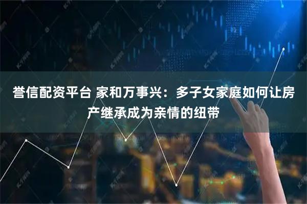 誉信配资平台 家和万事兴：多子女家庭如何让房产继承成为亲情的纽带