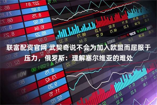联富配资官网 武契奇说不会为加入欧盟而屈服于压力，俄罗斯：理解塞尔维亚的难处