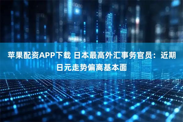 苹果配资APP下载 日本最高外汇事务官员：近期日元走势偏离基本面