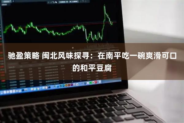 驰盈策略 闽北风味探寻：在南平吃一碗爽滑可口的和平豆腐