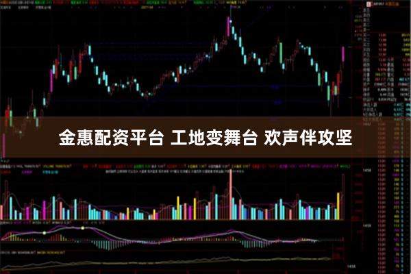 金惠配资平台 工地变舞台 欢声伴攻坚
