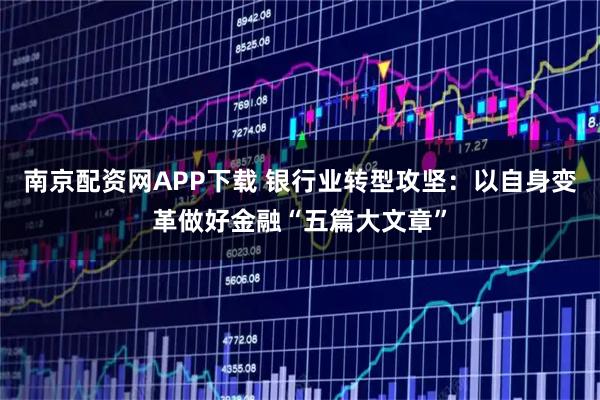 南京配资网APP下载 银行业转型攻坚：以自身变革做好金融“五篇大文章”