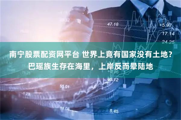 南宁股票配资网平台 世界上竟有国家没有土地？巴瑶族生存在海里，上岸反而晕陆地