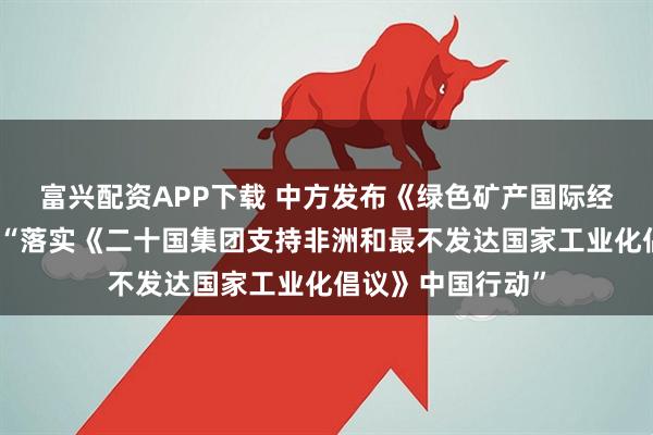 富兴配资APP下载 中方发布《绿色矿产国际经贸合作倡议》和“落实《二十国集团支持非洲和最不发达国家工业化倡议》中国行动”