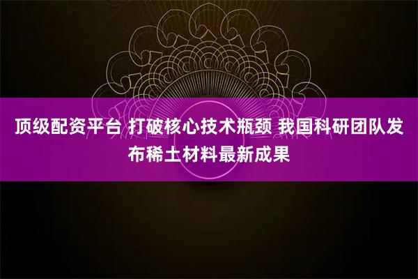 顶级配资平台 打破核心技术瓶颈 我国科研团队发布稀土材料最新成果