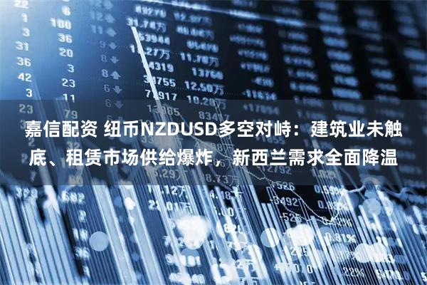 嘉信配资 纽币NZDUSD多空对峙：建筑业未触底、租赁市场供给爆炸，新西兰需求全面降温