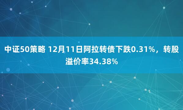 中证50策略 12月11日阿拉转债下跌0.31%，转股溢价率34.38%