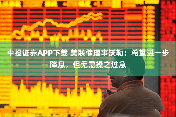 中投证券APP下载 美联储理事沃勒：希望进一步降息，但无需操之过急