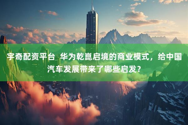 宇奇配资平台  华为乾崑启境的商业模式，给中国汽车发展带来了哪些启发？