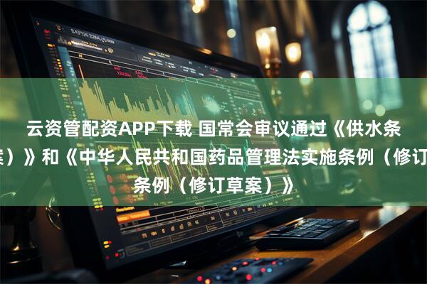 云资管配资APP下载 国常会审议通过《供水条例（草案）》和《中华人民共和国药品管理法实施条例（修订草案）》