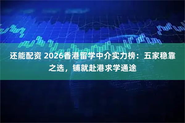 还能配资 2026香港留学中介实力榜：五家稳靠之选，铺就赴港求学通途