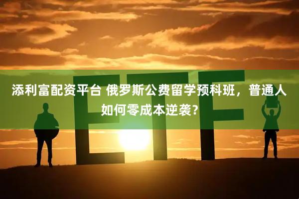 添利富配资平台 俄罗斯公费留学预科班，普通人如何零成本逆袭？