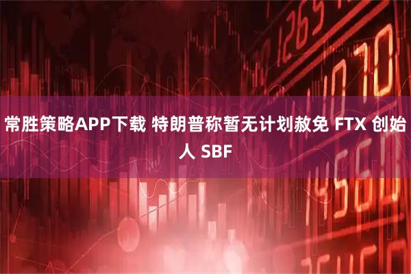 常胜策略APP下载 特朗普称暂无计划赦免 FTX 创始人 SBF