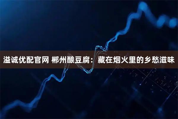 溢诚优配官网 郴州酿豆腐：藏在烟火里的乡愁滋味