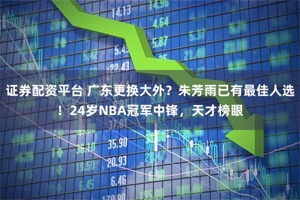证券配资平台 广东更换大外？朱芳雨已有最佳人选！24岁NBA冠军中锋，天才榜眼