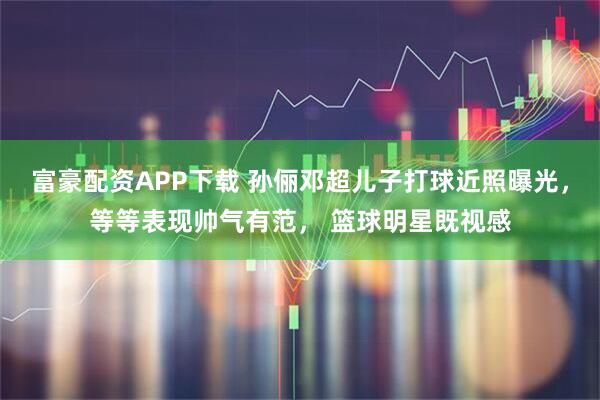 富豪配资APP下载 孙俪邓超儿子打球近照曝光，等等表现帅气有范， 篮球明星既视感