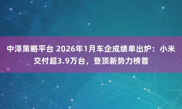 中泽策略平台 2026年1月车企成绩单出炉：小米交付超3.9万台，登顶新势力榜首
