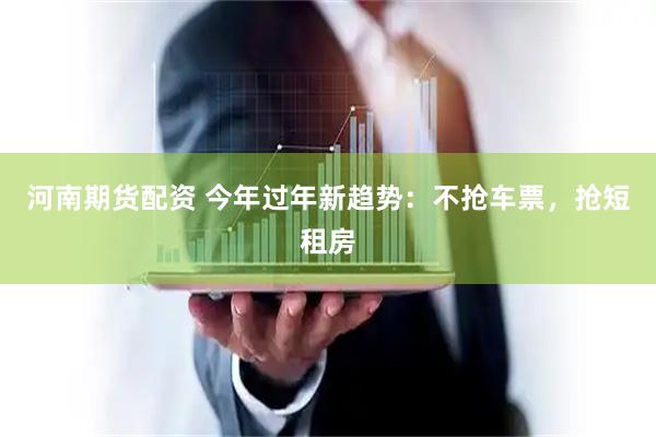 河南期货配资 今年过年新趋势：不抢车票，抢短租房