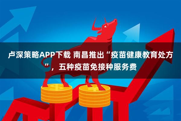 卢深策略APP下载 南昌推出“疫苗健康教育处方”，五种疫苗免接种服务费