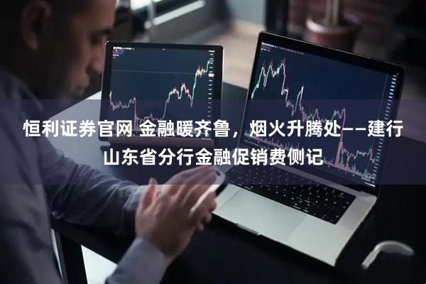 恒利证券官网 金融暖齐鲁，烟火升腾处——建行山东省分行金融促销费侧记
