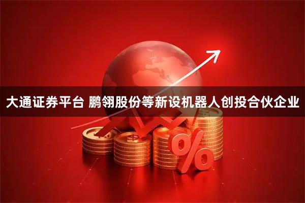 大通证券平台 鹏翎股份等新设机器人创投合伙企业