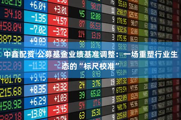 中鑫配资 公募基金业绩基准调整:一场重塑行业生态的“标尺校准”