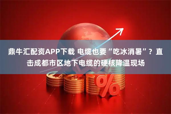鼎牛汇配资APP下载 电缆也要“吃冰消暑”？直击成都市区地下电缆的硬核降温现场