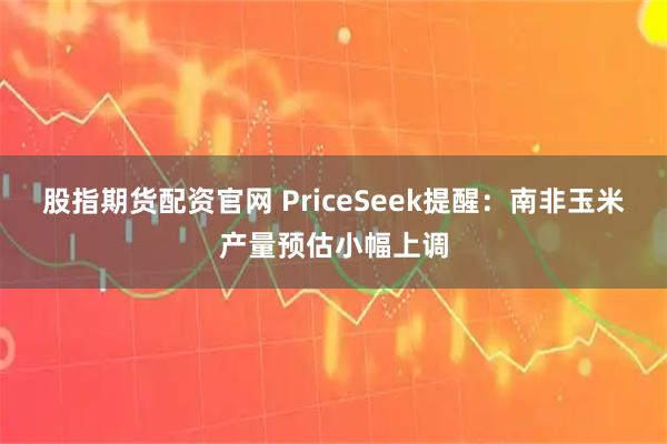 股指期货配资官网 PriceSeek提醒：南非玉米产量预估小幅上调