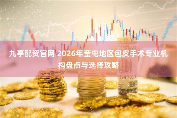 九亭配资官网 2026年奎屯地区包皮手术专业机构盘点与选择攻略