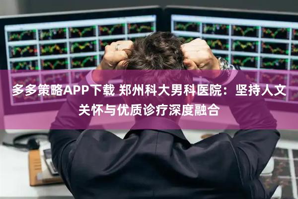 多多策略APP下载 郑州科大男科医院：坚持人文关怀与优质诊疗深度融合