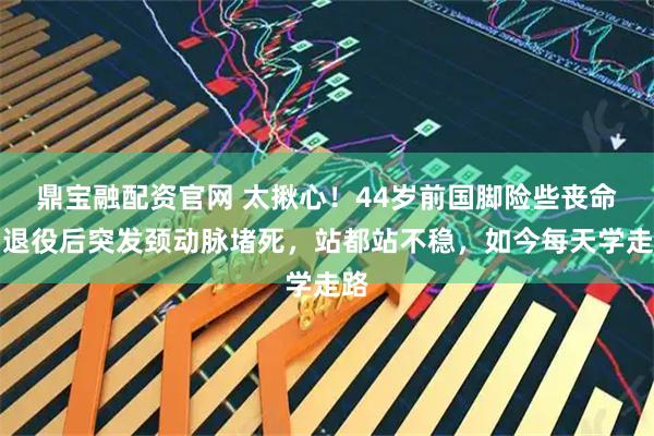 鼎宝融配资官网 太揪心！44岁前国脚险些丧命，退役后突发颈动脉堵死，站都站不稳，如今每天学走路