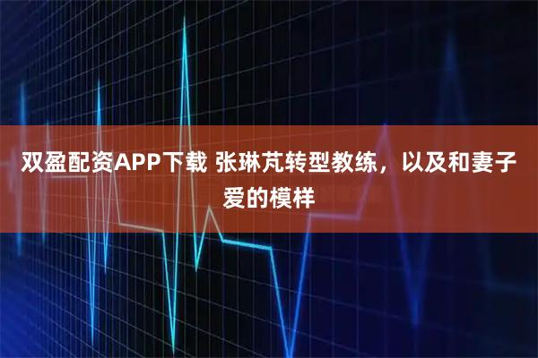 双盈配资APP下载 张琳芃转型教练，以及和妻子爱的模样