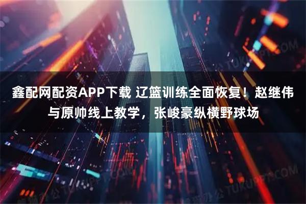 鑫配网配资APP下载 辽篮训练全面恢复！赵继伟与原帅线上教学，张峻豪纵横野球场